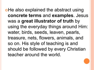 He also explained the abstract using
concrete terms and examples. Jesus
was a great illustrator of truth by
using the everyday things around Him:
water, birds, seeds, leaven, pearls,
treasure, nets, flowers, animals, and
so on. His style of teaching is and
should be followed by every Christian
teacher around the world.
 