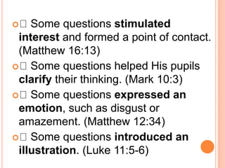  Some questions stimulated
interest and formed a point of contact.
(Matthew 16:13)
 Some questions helped His pupils
clarify their thinking. (Mark 10:3)
 Some questions expressed an
emotion, such as disgust or
amazement. (Matthew 12:34)
 Some questions introduced an
illustration. (Luke 11:5-6)
 
