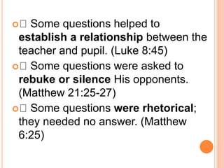  Some questions helped to
establish a relationship between the
teacher and pupil. (Luke 8:45)
 Some questions were asked to
rebuke or silence His opponents.
(Matthew 21:25-27)
 Some questions were rhetorical;
they needed no answer. (Matthew
6:25)
 