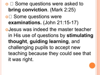  Some questions were asked to
bring conviction. (Mark 2:25)
 Some questions were
examinations. (John 21:15-17)
Jesus was indeed the master teacher
in His use of questions by stimulating
thought, guiding learning, and
challenging pupils to accept new
teaching because they could see that
it was right.
 