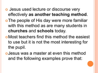  Jesus used lecture or discourse very
effectively as another teaching method.
The people of His day were more familiar
with this method as are many students in
churches and schools today.
Most teachers find this method the easiest
to use but it is not the most interesting for
the pupil.
Jesus was a master at even this method
and the following examples prove that:
 