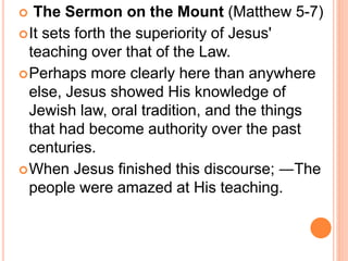  The Sermon on the Mount (Matthew 5-7)
It sets forth the superiority of Jesus'
teaching over that of the Law.
Perhaps more clearly here than anywhere
else, Jesus showed His knowledge of
Jewish law, oral tradition, and the things
that had become authority over the past
centuries.
When Jesus finished this discourse; ―The
people were amazed at His teaching.
 