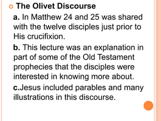  The Olivet Discourse
a. In Matthew 24 and 25 was shared
with the twelve disciples just prior to
His crucifixion.
b. This lecture was an explanation in
part of some of the Old Testament
prophecies that the disciples were
interested in knowing more about.
c.Jesus included parables and many
illustrations in this discourse.
 