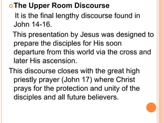 The Upper Room Discourse
It is the final lengthy discourse found in
John 14-16.
This presentation by Jesus was designed to
prepare the disciples for His soon
departure from this world via the cross and
later His ascension.
This discourse closes with the great high
priestly prayer (John 17) where Christ
prays for the protection and unity of the
disciples and all future believers.
 
