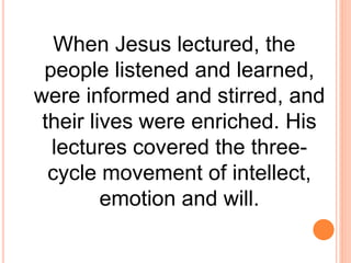 When Jesus lectured, the
people listened and learned,
were informed and stirred, and
their lives were enriched. His
lectures covered the three-
cycle movement of intellect,
emotion and will.
 