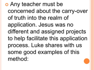  Any teacher must be
concerned about the carry-over
of truth into the realm of
application. Jesus was no
different and assigned projects
to help facilitate this application
process. Luke shares with us
some good examples of this
method:
 