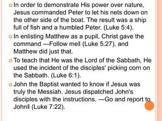 In order to demonstrate His power over nature,
Jesus commanded Peter to let his nets down on
the other side of the boat. The result was a ship
full of fish and a humbled Peter. (Luke 5:4).
 In enlisting Matthew as a pupil, Christ gave the
command ―Follow me‖ (Luke 5:27), and
Matthew did just that.
 To teach that He was the Lord of the Sabbath, He
used the incident of the disciples' picking corn on
the Sabbath. (Luke 6:1).
 John the Baptist wanted to know if Jesus was
truly the Messiah. Jesus dispatched John's
disciples with the instructions. ―Go and report to
John‖ (Luke 7:22).
 
