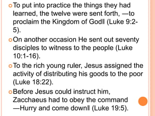 To put into practice the things they had
learned, the twelve were sent forth, ―to
proclaim the Kingdom of God‖ (Luke 9:2-
5).
On another occasion He sent out seventy
disciples to witness to the people (Luke
10:1-16).
To the rich young ruler, Jesus assigned the
activity of distributing his goods to the poor
(Luke 18:22).
Before Jesus could instruct him,
Zacchaeus had to obey the command
―Hurry and come down‖ (Luke 19:5).
 