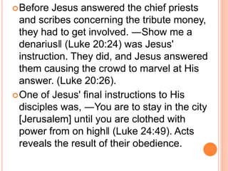 Before Jesus answered the chief priests
and scribes concerning the tribute money,
they had to get involved. ―Show me a
denarius‖ (Luke 20:24) was Jesus'
instruction. They did, and Jesus answered
them causing the crowd to marvel at His
answer. (Luke 20:26).
One of Jesus' final instructions to His
disciples was, ―You are to stay in the city
[Jerusalem] until you are clothed with
power from on high‖ (Luke 24:49). Acts
reveals the result of their obedience.
 