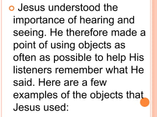  Jesus understood the
importance of hearing and
seeing. He therefore made a
point of using objects as
often as possible to help His
listeners remember what He
said. Here are a few
examples of the objects that
Jesus used:
 
