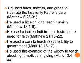  He used birds, flowers, and grass to
illustrate the heavenly Father's care
(Matthew 6:25-31).
He used a little child to teach humility
(Matthew 18:1-6).
He used a barren fruit tree to illustrate the
need for faith (Matthew 21:18-22).
He used a coin to teach responsibility to
government (Mark 12:13-17).
He used the example of the widow to teach
about right motives in giving (Mark 12:41-
44).
 