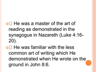  He was a master of the art of
reading as demonstrated in the
synagogue in Nazareth (Luke 4:16-
20).
 He was familiar with the less
common art of writing which He
demonstrated when He wrote on the
ground in John 8:6.
 