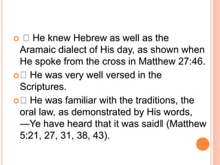  He knew Hebrew as well as the
Aramaic dialect of His day, as shown when
He spoke from the cross in Matthew 27:46.
 He was very well versed in the
Scriptures.
 He was familiar with the traditions, the
oral law, as demonstrated by His words,
―Ye have heard that it was said‖ (Matthew
5:21, 27, 31, 38, 43).
 