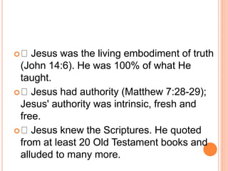  Jesus was the living embodiment of truth
(John 14:6). He was 100% of what He
taught.
 Jesus had authority (Matthew 7:28-29);
Jesus' authority was intrinsic, fresh and
free.
 Jesus knew the Scriptures. He quoted
from at least 20 Old Testament books and
alluded to many more.
 