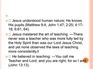 
 Jesus understood human nature; He knows
His pupils (Matthew 9:4; John 1:47; 2:25; 4:17-
18; 6:61, 64).
 Jesus mastered the art of teaching. ―There
never was a teacher who was more fully led by
the Holy Spirit than was our Lord Jesus Christ,
and yet none observed the laws of teaching
more consistently.‖
 He believed in teaching: ―You call me
Teacher and Lord; and you are right, for so I am‖
(John 13:13).
 