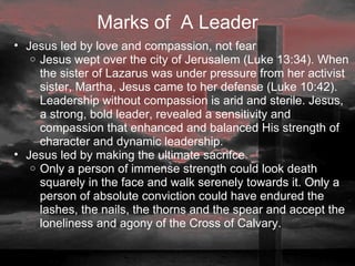Marks of  A Leader Jesus led by love and compassion, not fear Jesus wept over the city of Jerusalem (Luke 13:34). When the sister of Lazarus was under pressure from her activist sister, Martha, Jesus came to her defense (Luke 10:42). Leadership without compassion is arid and sterile. Jesus, a strong, bold leader, revealed a sensitivity and compassion that enhanced and balanced His strength of character and dynamic leadership.  Jesus led by making the ultimate sacrifce Only a person of immense strength could look death squarely in the face and walk serenely towards it. Only a person of absolute conviction could have endured the lashes, the nails, the thorns and the spear and accept the loneliness and agony of the Cross of Calvary.  