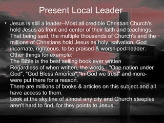Present Local Leader   Jesus is still a leader--Most all credible Christian Church's hold Jesus as front and center of their faith and teachings. That being said, the multiple thousands of Church's and the millions of Christians hold Jesus as holy, salvation, God incarnate, righteous, to be praised & worshiped=leader. Other things for example: The Bible is the best selling book ever written Regardless of when written, the words - "One nation under God", "God Bless America","In God we trust" and more- were put there for a reason. There are millions of books & articles on this subject and all have access to them.  Look at the sky line of almost any city and Church steeples aren't hard to find, for they points to Jesus.  