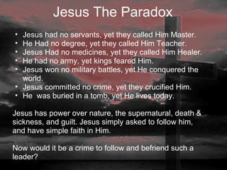 Jesus The Paradox   Jesus had no servants, yet they called Him Master. He Had no degree, yet they called Him Teacher. Jesus Had no medicines, yet they called Him Healer. He had no army, yet kings feared Him. Jesus won no military battles, yet He conquered the world. Jesus committed no crime, yet they crucified Him. He  was buried in a tomb, yet He lives today.   Jesus has power over nature, the supernatural, death & sickness, and guilt. Jesus simply asked to follow him, and have simple faith in Him.    Now would it be a crime to follow and befriend such a leader?                               