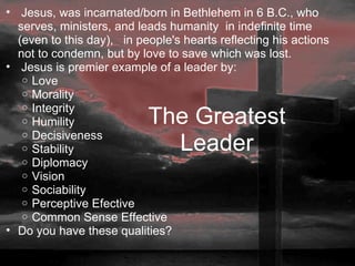   Jesus, was incarnated/born in Bethlehem in 6 B.C., who serves, ministers, and leads humanity  in indefinite time (even to this day),   in people's hearts reflecting his actions not to condemn, but by love to save which was lost.   Jesus is premier example of a leader by:  Love Morality Integrity Humility Decisiveness Stability Diplomacy Vision Sociability Perceptive Efective Common Sense Effective Do you have these qualities?   The Greatest Leader 