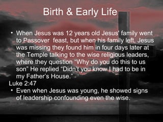 Birth & Early Life  When Jesus was 12 years old Jesus' family went to Passover  feast, but when his family left, Jesus was missing they found him in four days later at the Temple talking to the wise religious leaders, where they question “Why do you do this to us son” He replied “Didn’t you know I had to be in my Father’s House.”  Luke 2:47 Even when Jesus was young, he showed signs of leadership confounding even the wise. 