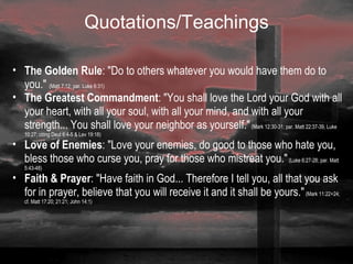 Quotations/Teachings The Golden Rule : "Do to others whatever you would have them do to you."  (Matt 7:12; par. Luke 6:31) The Greatest Commandment : "You shall love the Lord your God with all your heart, with all your soul, with all your mind, and with all your strength... You shall love your neighbor as yourself."  (Mark 12:30-31; par. Matt 22:37-39, Luke 10:27; citing Deut 6:4-5 & Lev 19:18) Love of Enemies : "Love your enemies, do good to those who hate you, bless those who curse you, pray for those who mistreat you."  (Luke 6:27-28; par. Matt 5:43-48) Faith & Prayer : "Have faith in God... Therefore I tell you, all that you ask for in prayer, believe that you will receive it and it shall be yours."  (Mark 11:22+24; cf. Matt 17:20; 21:21; John 14:1)   
