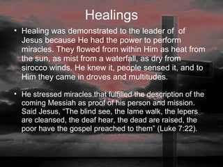 Healings Healing was demonstrated to the leader of  of Jesus because He had the power to perform miracles. They flowed from within Him as heat from the sun, as mist from a waterfall, as dry from sirocco winds. He knew it, people sensed it, and to Him they came in droves and multitudes.  He stressed miracles that fulfilled the description of the coming Messiah as proof of his person and mission. Said Jesus, “The blind see, the lame walk, the lepers are cleansed, the deaf hear, the dead are raised, the poor have the gospel preached to them” (Luke 7:22). 