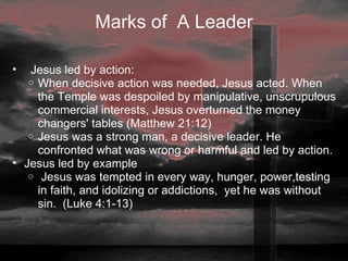Marks of  A Leader    Jesus led by action:  When decisive action was needed, Jesus acted. When the Temple was despoiled by manipulative, unscrupulous commercial interests, Jesus overturned the money changers' tables (Matthew 21:12)  Jesus was a strong man, a decisive leader. He confronted what was wrong or harmful and led by action.  Jesus led by example   Jesus was tempted in every way, hunger, power,testing in faith, and idolizing or addictions,  yet he was without sin.  (Luke 4:1-13) 