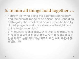 5. In him all things hold together (v. 17).
• Hebrew 1:3 “Who being the brightness of his glory,
and the express image of his person, and upholding
all things by the word of his power, when he had by
himself purged our sins, sat down on the right hand
of the Majesty on high:”
• 이는 하나님의 영광의 광채시요 그 본체의 형상이시라 그
의 능력의 말씀으로 만물을 붙드시며 죄를 정결하게 하는
일을 하시고 높은 곳에 계신 지극히 크신 이의 우편에 앉
으셨느니라
 
