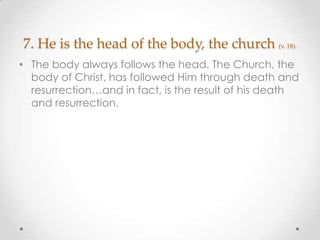 7. He is the head of the body, the church (v. 18).
• The body always follows the head. The Church, the
body of Christ, has followed Him through death and
resurrection…and in fact, is the result of his death
and resurrection.
 