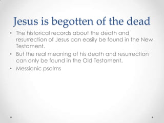 Jesus is begotten of the dead
• The historical records about the death and
resurrection of Jesus can easily be found in the New
Testament.
• But the real meaning of his death and resurrection
can only be found in the Old Testament.
• Messianic psalms
 