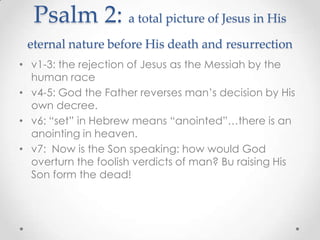 Psalm 2: a total picture of Jesus in His
eternal nature before His death and resurrection
• v1-3: the rejection of Jesus as the Messiah by the
human race
• v4-5: God the Father reverses man’s decision by His
own decree.
• v6: “set” in Hebrew means “anointed”…there is an
anointing in heaven.
• v7: Now is the Son speaking: how would God
overturn the foolish verdicts of man? Bu raising His
Son form the dead!
 