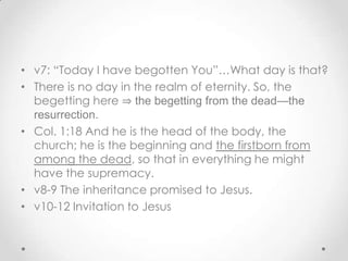 • v7: “Today I have begotten You”…What day is that?
• There is no day in the realm of eternity. So, the
begetting here ⇒ the begetting from the dead—the
resurrection.
• Col. 1:18 And he is the head of the body, the
church; he is the beginning and the firstborn from
among the dead, so that in everything he might
have the supremacy.
• v8-9 The inheritance promised to Jesus.
• v10-12 Invitation to Jesus
 