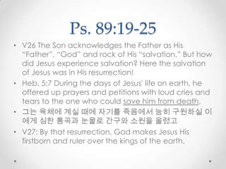 Ps. 89:19-25
• V26 The Son acknowledges the Father as His
“Father”, “God” and rock of His “salvation.” But how
did Jesus experience salvation? Here the salvation
of Jesus was in His resurrection!
• Heb. 5:7 During the days of Jesus' life on earth, he
offered up prayers and petitions with loud cries and
tears to the one who could save him from death,
• 그는 육체에 계실 때에 자기를 죽음에서 능히 구원하실 이
에게 심한 통곡과 눈물로 간구와 소원을 올렸고
• V27: By that resurrection, God makes Jesus His
firstborn and ruler over the kings of the earth.
 