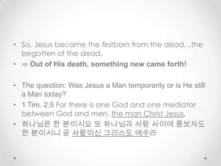 • So, Jesus became the firstborn from the dead…the
begotten of the dead.
• ⇒ Out of His death, something new came forth!
• The question: Was Jesus a Man temporarily or is He still
a Man today?
• 1 Tim. 2:5 For there is one God and one mediator
between God and men, the man Christ Jesus,
• 하나님은 한 분이시요 또 하나님과 사람 사이에 중보자도
한 분이시니 곧 사람이신 그리스도 예수라
 