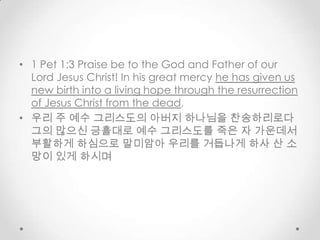 • 1 Pet 1:3 Praise be to the God and Father of our
Lord Jesus Christ! In his great mercy he has given us
new birth into a living hope through the resurrection
of Jesus Christ from the dead,
• 우리 주 예수 그리스도의 아버지 하나님을 찬송하리로다
그의 많으신 긍휼대로 예수 그리스도를 죽은 자 가운데서
부활하게 하심으로 말미암아 우리를 거듭나게 하사 산 소
망이 있게 하시며
 