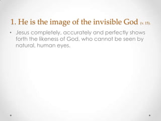 1. He is the image of the invisible God (v. 15).
• Jesus completely, accurately and perfectly shows
forth the likeness of God, who cannot be seen by
natural, human eyes.
 