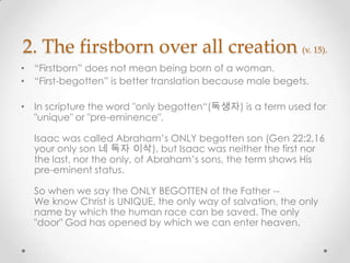 2. The firstborn over all creation (v. 15).
• “Firstborn” does not mean being born of a woman.
• “First-begotten” is better translation because male begets.
• In scripture the word "only begotten“(독생자) is a term used for
"unique" or "pre-eminence".
Isaac was called Abraham’s ONLY begotten son (Gen 22:2,16
your only son 네 독자 이삭), but Isaac was neither the first nor
the last, nor the only, of Abraham’s sons, the term shows His
pre-eminent status.
So when we say the ONLY BEGOTTEN of the Father --
We know Christ is UNIQUE, the only way of salvation, the only
name by which the human race can be saved. The only
"door" God has opened by which we can enter heaven.
 