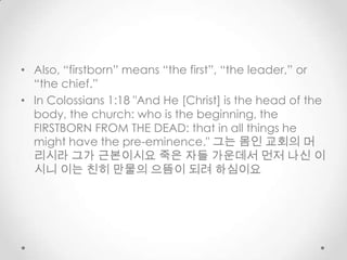 • Also, “firstborn” means “the first”, “the leader,” or
“the chief.”
• In Colossians 1:18 "And He [Christ] is the head of the
body, the church: who is the beginning, the
FIRSTBORN FROM THE DEAD: that in all things he
might have the pre-eminence." 그는 몸인 교회의 머
리시라 그가 근본이시요 죽은 자들 가운데서 먼저 나신 이
시니 이는 친히 만물의 으뜸이 되려 하심이요
 