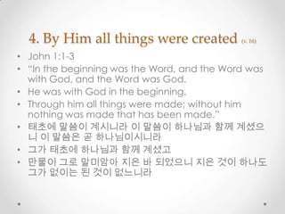 4. By Him all things were created (v. 16)
• John 1:1-3
• “In the beginning was the Word, and the Word was
with God, and the Word was God.
• He was with God in the beginning.
• Through him all things were made; without him
nothing was made that has been made.”
• 태초에 말씀이 계시니라 이 말씀이 하나님과 함께 계셨으
니 이 말씀은 곧 하나님이시니라
• 그가 태초에 하나님과 함께 계셨고
• 만물이 그로 말미암아 지은 바 되었으니 지은 것이 하나도
그가 없이는 된 것이 없느니라
 