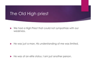 The Old High priest
We had a High Priest that could not sympathize with our
weakness.
He was just a man. His understanding of me was limited.
He was of an elite status. I am just another person.