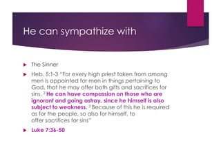 He can sympathize with
The Sinner
Heb. 5:1-3 “For every high priest taken from among
men is appointed for men in things pertaining to
God, that he may offer both gifts and sacrifices for
sins. 2 He can have compassion on those who are
ignorant and going astray, since he himself is also
subject to weakness. 3 Because of this he is required
as for the people, so also for himself, to
offer sacrifices for sins”
Luke 7:36-50