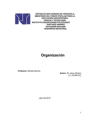 1
REPÚBLICA BOLIVARIANA DE VENEZUELA
MINISTERIO DEL PODER POPULAR PARA LA
EDUCACIÓN UNIVERSITARIA,
CIENCIA Y TECNOLOGÍA.
INSTITUTO UNIVERSITARIO POLITÉCNICO
“SANTIAGO MARIÑO”
EXTENSIÓN MATURÍN
INGENIERIA INDUSTRIAL
Organización
Profesora: Morelia Moreno
Autors: Br. Jesus Álvarez
C.I: 25.996.337
”
Julio del 2019
 