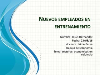 NUEVOS EMPLEADOS EN
ENTRENAMIENTO
Nombre: Jesús Hernández
Fecha: 23/08/16
docente: Jaime Perea
Trabajo de: economía
Tema: sectores: económicos en
colombia
 