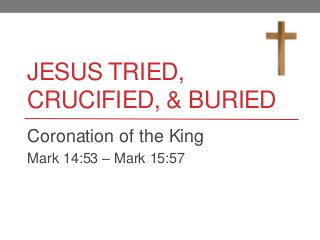 JESUS TRIED,
CRUCIFIED, & BURIED
Coronation of the King
Mark 14:53 – Mark 15:57
 