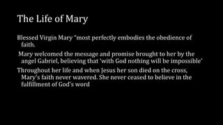 The Life of Mary
Blessed Virgin Mary “most perfectly embodies the obedience of
faith.
Mary welcomed the message and promise brought to her by the
angel Gabriel, believing that ‘with God nothing will be impossible’
Throughout her life and when Jesus her son died on the cross,
Mary’s faith never wavered. She never ceased to believe in the
fulfillment of God’s word
 