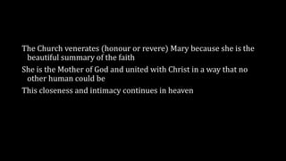 The Church venerates (honour or revere) Mary because she is the
beautiful summary of the faith
She is the Mother of God and united with Christ in a way that no
other human could be
This closeness and intimacy continues in heaven
 