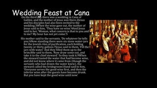 Wedding Feast at Cana
On the third day there was a wedding in Cana of
Galilee, and the mother of Jesus was there.2Jesus
and his disciples had also been invited to the
wedding.3When the wine gave out, the mother of
Jesus said to him, ‘They have no wine.’4And Jesus
said to her, ‘Woman, what concern is that to you and
to me? My hour has not yet come.’5
His mother said to the servants, ‘Do whatever he tells
you.’6Now standing there were six stone water-jars
for the Jewish rites of purification, each holding
twenty or thirty gallons.7Jesus said to them, ‘Fill the
jars with water.’ And they filled them up to the
brim.8He said to them, ‘Now draw some out, and
take it to the chief steward.’ So they took it.9When
the steward tasted the water that had become wine,
and did not know where it came from (though the
servants who had drawn the water knew), the
steward called the bridegroom10and said to him,
‘Everyone serves the good wine first, and then the
inferior wine after the guests have become drunk.
But you have kept the good wine until now.’
 