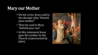 Mary our Mother
• On the cross, Jesus said to
the disciple John “Behold
your mother”
• Then he said to Mary
“behold your son”
• In this statement Jesus
gave His mother to the
Church (represented by
John)
 