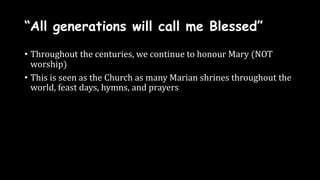 “All generations will call me Blessed”
• Throughout the centuries, we continue to honour Mary (NOT
worship)
• This is seen as the Church as many Marian shrines throughout the
world, feast days, hymns, and prayers
 
