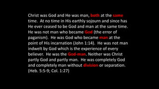 Christ was God and He was man, both at the same
time. At no time in His earthly sojourn and since has
He ever ceased to be God and man at the same time.
He was not man who became God (the error of
paganism). He was God who became man at the
point of His incarnation (John 1:14). He was not man
indwelt by God which is the experience of every
believer. He was the God-man. Neither was Christ
partly God and partly man. He was completely God
and completely man without division or separation.
(Heb. 5:5-9; Col. 1:27)
 